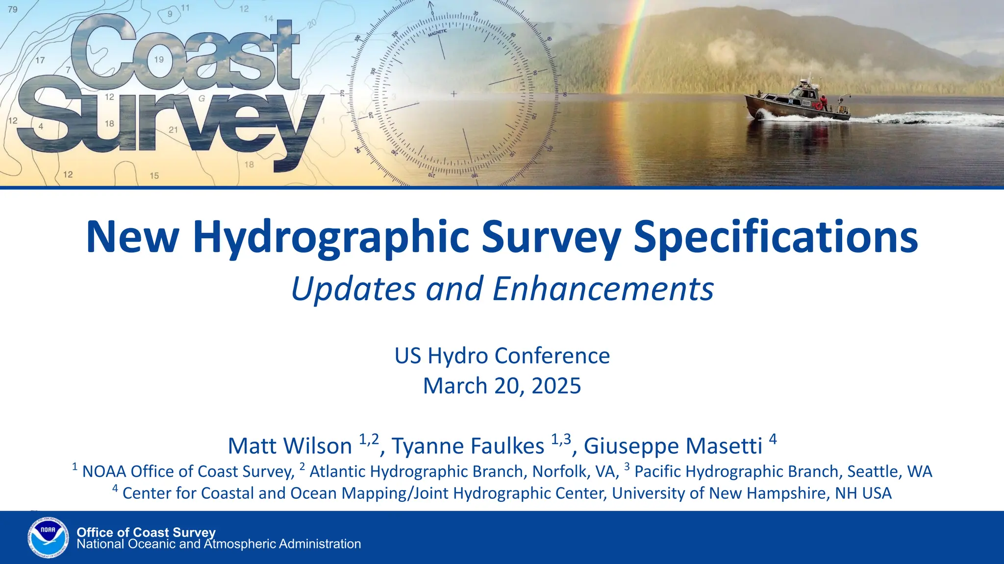 Office of Coast Survey
National Oceanic and Atmospheric Administration
New Hydrographic Survey Specifications
Updates and Enhancements
US Hydro Conference
March 20, 2025
Matt Wilson 1,2
, Tyanne Faulkes 1,3
, Giuseppe Masetti 4
1
NOAA Office of Coast Survey, 2
Atlantic Hydrographic Branch, Norfolk, VA, 3
Pacific Hydrographic Branch, Seattle, WA
4
Center for Coastal and Ocean Mapping/Joint Hydrographic Center, University of New Hampshire, NH USA
 
