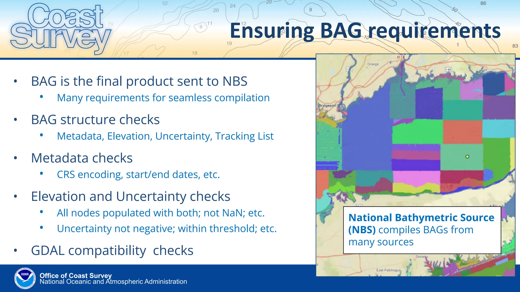 National Oceanic and Atmospheric Administration
Office of Coast Survey
Office of Coast Survey
Ensuring BAG requirements
• BAG is the ﬁnal product sent to NBS
• Many requirements for seamless compilation
• BAG structure checks
• Metadata, Elevation, Uncertainty, Tracking List
• Metadata checks
• CRS encoding, start/end dates, etc.
• Elevation and Uncertainty checks
• All nodes populated with both; not NaN; etc.
• Uncertainty not negative; within threshold; etc.
• GDAL compatibility checks
National Bathymetric Source
(NBS) compiles BAGs from
many sources
 