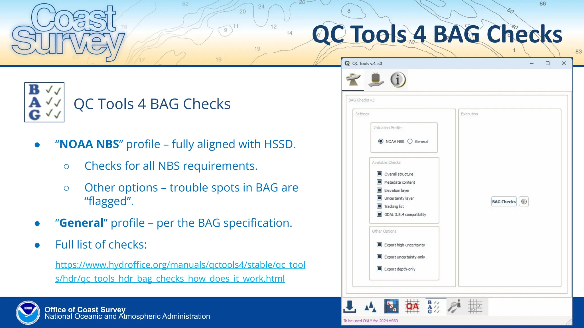National Oceanic and Atmospheric Administration
Office of Coast Survey
Office of Coast Survey
QC Tools 4 BAG Checks
QC Tools 4 BAG Checks
● “NOAA NBS” proﬁle – fully aligned with HSSD.
○ Checks for all NBS requirements.
○ Other options – trouble spots in BAG are
“ﬂagged”.
● “General” proﬁle – per the BAG speciﬁcation.
● Full list of checks:
https://www.hydroﬃce.org/manuals/qctools4/stable/qc_tool
s/hdr/qc_tools_hdr_bag_checks_how_does_it_work.html
 