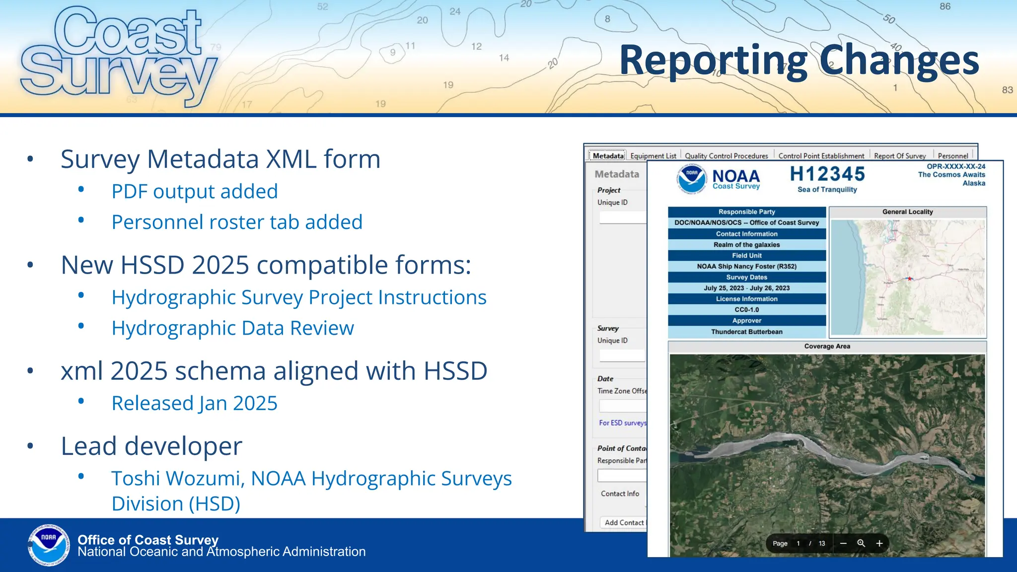 National Oceanic and Atmospheric Administration
Office of Coast Survey
Office of Coast Survey
Reporting Changes
• Survey Metadata XML form
• PDF output added
• Personnel roster tab added
• New HSSD 2025 compatible forms:
• Hydrographic Survey Project Instructions
• Hydrographic Data Review
• xml 2025 schema aligned with HSSD
• Released Jan 2025
• Lead developer
• Toshi Wozumi, NOAA Hydrographic Surveys
Division (HSD)
•
 