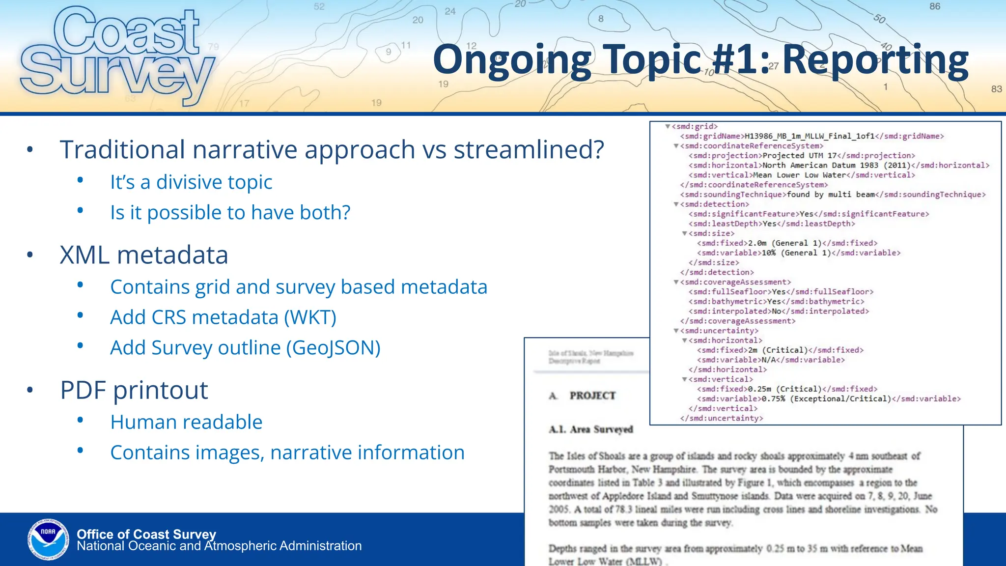 National Oceanic and Atmospheric Administration
Office of Coast Survey
Office of Coast Survey
Ongoing Topic #1: Reporting
• Traditional narrative approach vs streamlined?
• It’s a divisive topic
• Is it possible to have both?
• XML metadata
• Contains grid and survey based metadata
• Add CRS metadata (WKT)
• Add Survey outline (GeoJSON)
• PDF printout
• Human readable
• Contains images, narrative information
 