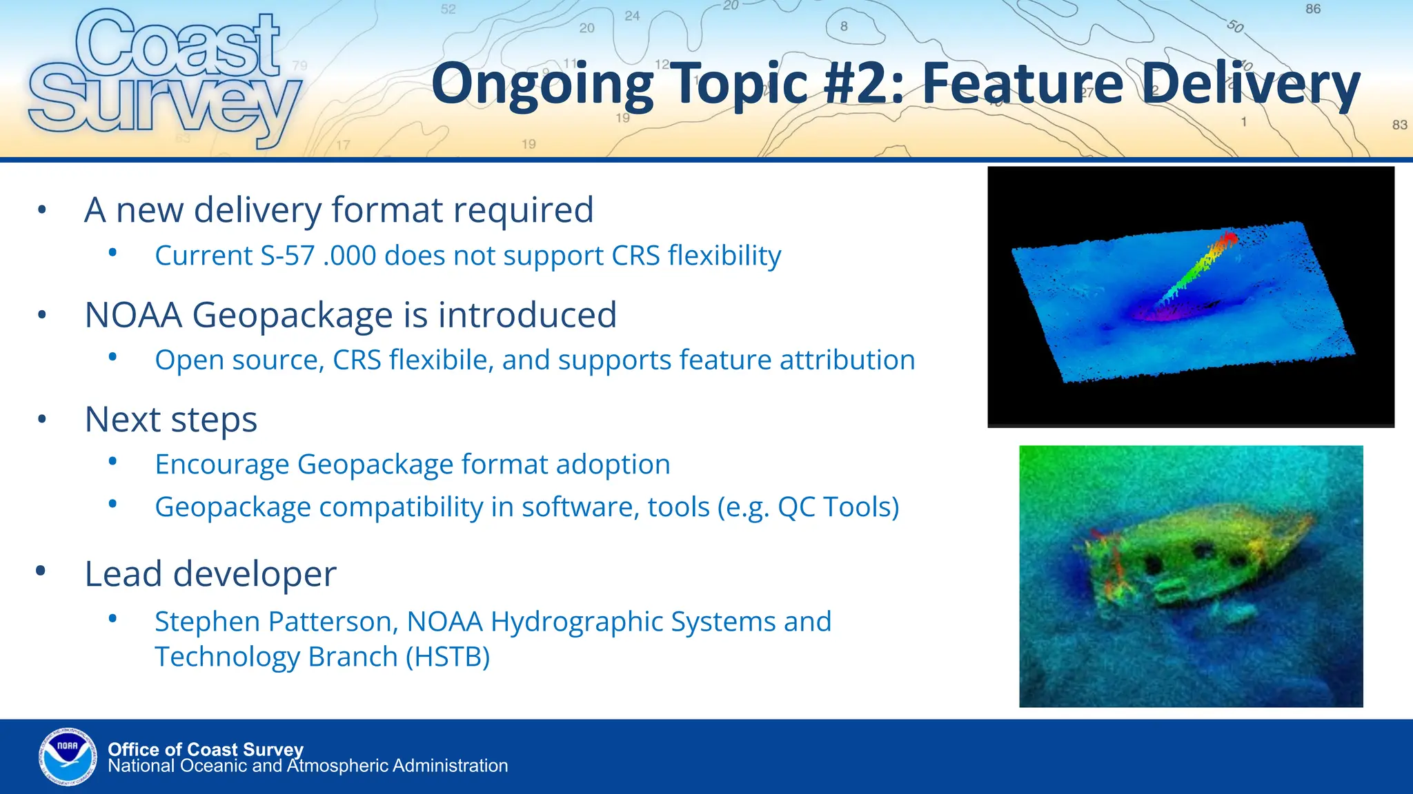 National Oceanic and Atmospheric Administration
Office of Coast Survey
Office of Coast Survey
Ongoing Topic #2: Feature Delivery
• A new delivery format required
• Current S-57 .000 does not support CRS ﬂexibility
• NOAA Geopackage is introduced
• Open source, CRS ﬂexibile, and supports feature attribution
• Next steps
• Encourage Geopackage format adoption
• Geopackage compatibility in software, tools (e.g. QC Tools)
• Lead developer
• Stephen Patterson, NOAA Hydrographic Systems and
Technology Branch (HSTB)
 