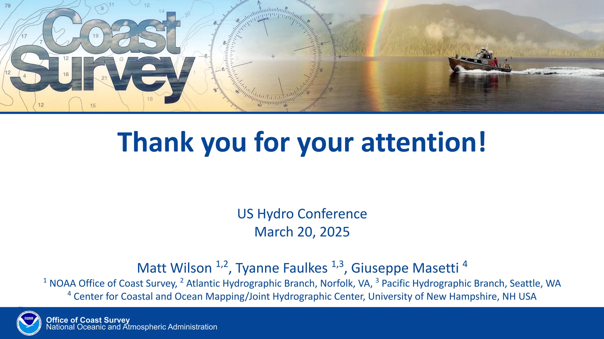 Office of Coast Survey
National Oceanic and Atmospheric Administration
Thank you for your attention!
US Hydro Conference
March 20, 2025
Matt Wilson 1,2
, Tyanne Faulkes 1,3
, Giuseppe Masetti 4
1
NOAA Office of Coast Survey, 2
Atlantic Hydrographic Branch, Norfolk, VA, 3
Pacific Hydrographic Branch, Seattle, WA
4
Center for Coastal and Ocean Mapping/Joint Hydrographic Center, University of New Hampshire, NH USA
 