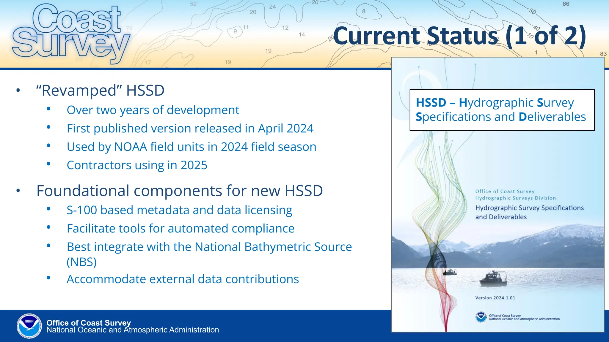 National Oceanic and Atmospheric Administration
Office of Coast Survey
Office of Coast Survey
Current Status (1 of 2)
• “Revamped” HSSD
• Over two years of development
• First published version released in April 2024
• Used by NOAA ﬁeld units in 2024 ﬁeld season
• Contractors using in 2025
• Foundational components for new HSSD
• S-100 based metadata and data licensing
• Facilitate tools for automated compliance
• Best integrate with the National Bathymetric Source
(NBS)
• Accommodate external data contributions
HSSD – Hydrographic Survey
Speciﬁcations and Deliverables
 