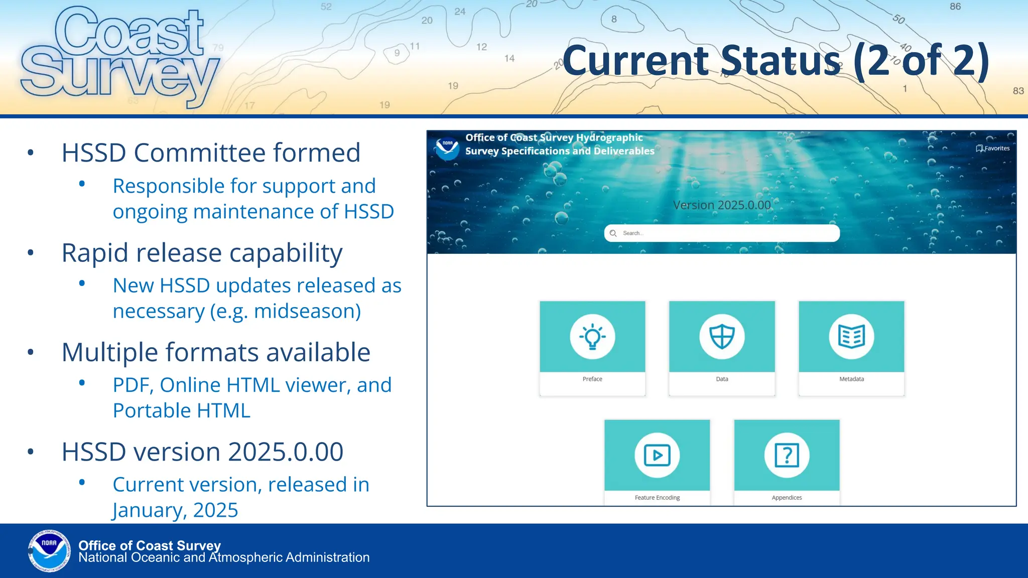 National Oceanic and Atmospheric Administration
Office of Coast Survey
Office of Coast Survey
Current Status (2 of 2)
• HSSD Committee formed
• Responsible for support and
ongoing maintenance of HSSD
• Rapid release capability
• New HSSD updates released as
necessary (e.g. midseason)
• Multiple formats available
• PDF, Online HTML viewer, and
Portable HTML
• HSSD version 2025.0.00
• Current version, released in
January, 2025
•
 