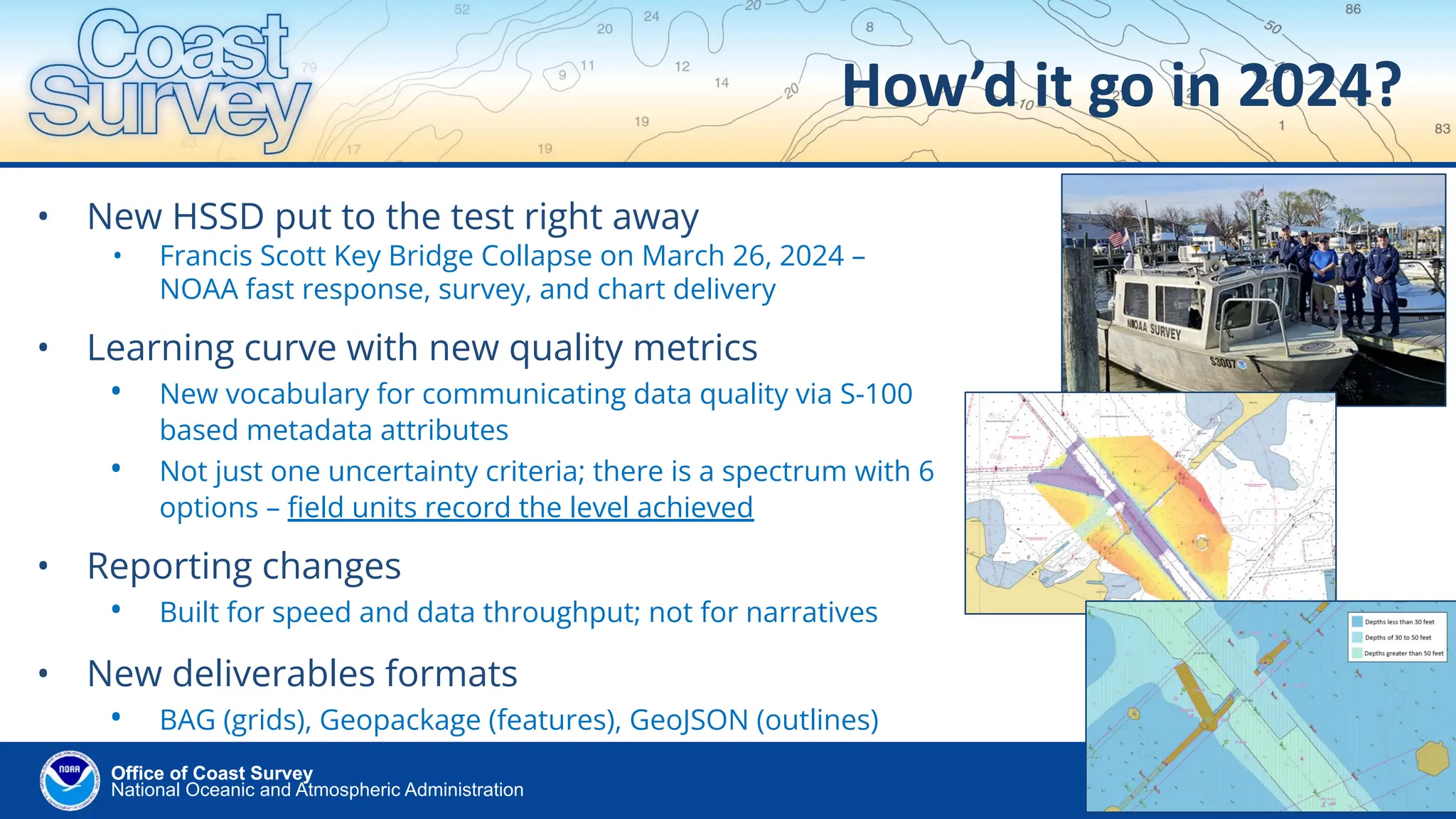 National Oceanic and Atmospheric Administration
Office of Coast Survey
Office of Coast Survey
How’d it go in 2024?
• New HSSD put to the test right away
• Francis Scott Key Bridge Collapse on March 26, 2024 –
NOAA fast response, survey, and chart delivery
• Learning curve with new quality metrics
• New vocabulary for communicating data quality via S-100
based metadata attributes
• Not just one uncertainty criteria; there is a spectrum with 6
options – ﬁeld units record the level achieved
• Reporting changes
• Built for speed and data throughput; not for narratives
• New deliverables formats
• BAG (grids), Geopackage (features), GeoJSON (outlines)
 