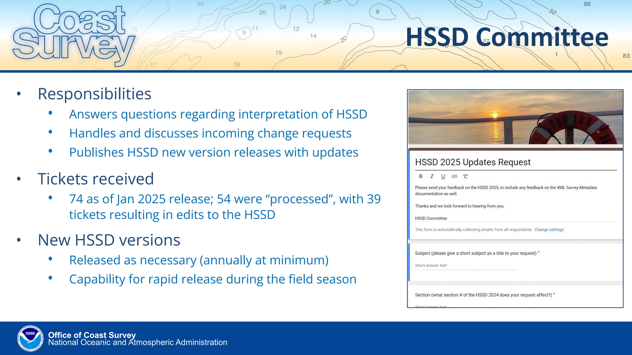 National Oceanic and Atmospheric Administration
Office of Coast Survey
Office of Coast Survey
HSSD Committee
• Responsibilities
• Answers questions regarding interpretation of HSSD
• Handles and discusses incoming change requests
• Publishes HSSD new version releases with updates
• Tickets received
• 74 as of Jan 2025 release; 54 were “processed”, with 39
tickets resulting in edits to the HSSD
• New HSSD versions
• Released as necessary (annually at minimum)
• Capability for rapid release during the ﬁeld season
 