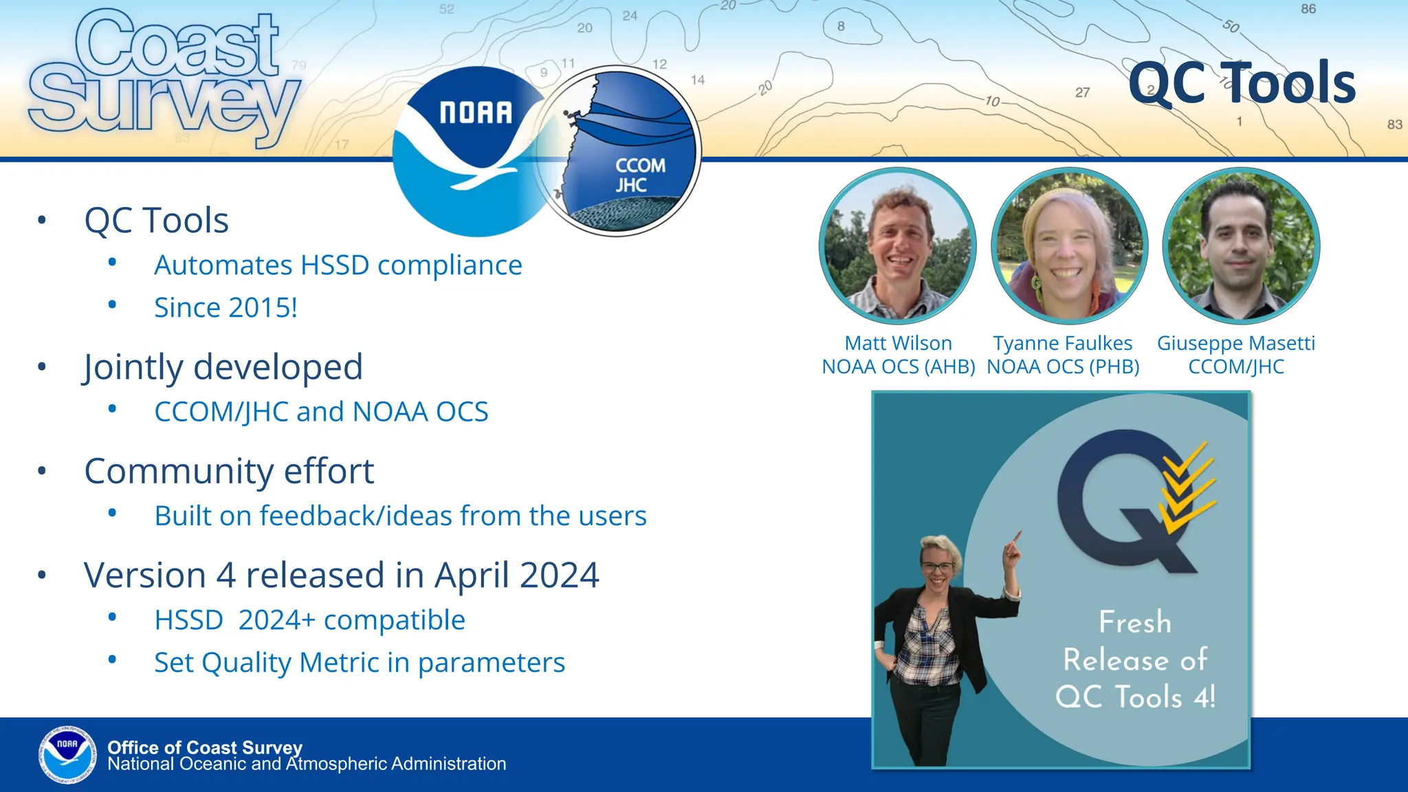National Oceanic and Atmospheric Administration
Office of Coast Survey
Office of Coast Survey
• QC Tools
• Automates HSSD compliance
• Since 2015!
• Jointly developed
• CCOM/JHC and NOAA OCS
• Community eﬀort
• Built on feedback/ideas from the users
• Version 4 released in April 2024
• HSSD 2024+ compatible
• Set Quality Metric in parameters
QC Tools
Matt Wilson
NOAA OCS (AHB)
Tyanne Faulkes
NOAA OCS (PHB)
Giuseppe Masetti
CCOM/JHC
 