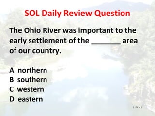 SOL Daily Review Question
The Ohio River was important to the
early settlement of the _______ area
of our country.
A northern
B southern
C western
D eastern
( USI.2c )
 