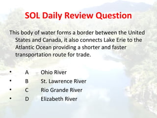 SOL Daily Review Question
This body of water forms a border between the United
States and Canada, it also connects Lake Erie to the
Atlantic Ocean providing a shorter and faster
transportation route for trade.
• A Ohio River
• B St. Lawrence River
• C Rio Grande River
• D Elizabeth River
 