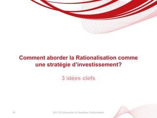 2011 © Université du Système d’InformationLa Dette du SIpèse sur la Performance de la DSI, dans sa capacité à transformer le Système d’InformationLe Système d’Information étant un bien commun à l’Entreprise, la dette pèse sur la Performance de l’EntrepriseLa Rationalisation du SI est un sujet de Performance de l’Entreprise10