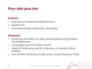2011 © Université du Système d’InformationCe que nous avons vuPourquoi la Rationalisation du Système d’Information est un levier de Performance de l’Entreprise?#1 L’évolution du Système d’Information créé structurellement une « dette SI », proportionnelle à la taille du patrimoine SI#2 La « dette SI » présuppose de la capacité à faire évoluer le Système d’Information et donc de la Performancede demain#3 La Rationalisation est une action qui vise à maîtriser l’équilibre entre Valeur et Coût futurs du Système d’Information#4 La Rationalisation du Système d’Information est une question de Stratégie SI, au-delà de l’Urbanisme Classique15