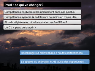 Prod : ce qui va changer?

Compétences hardware utiles uniquement dans cas pointus
Compétences système & middleware de moins en moins utile…
Plus de déploiement, ni administration en SaaS/PaaS
Un CV « peau de chagrin »




             Recentrage sur architectures à hautes performances


             Le spectre du chômage, MAIS aussi des opportunités…
 