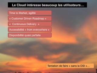 Le Cloud intéresse beaucoup les utilisateurs…

Time to Market, agilité

« Customer Driven Roadmap »

« Continuous Delivery »

Accessibilité « from everywhere »

Disponibilité quasi parfaite




                               Tentation de faire « sans la DSI »…
 