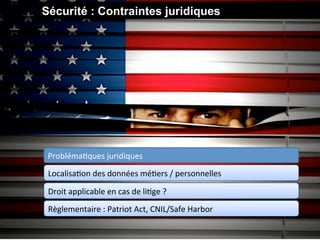 Sécurité : Contraintes juridiques




 ProblémaGques	
  juridiques	
  
 LocalisaGon	
  des	
  données	
  méGers	
  /	
  personnelles	
  

 Droit	
  applicable	
  en	
  cas	
  de	
  liGge	
  ?	
  
 Règlementaire	
  :	
  Patriot	
  Act,	
  CNIL/Safe	
  Harbor	
  
 