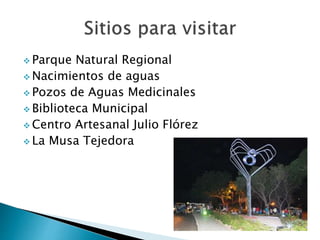  Parque Natural Regional
 Nacimientos de aguas
 Pozos de Aguas Medicinales
 Biblioteca Municipal
 Centro Artesanal Julio Flórez
 La Musa Tejedora
 
