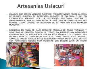  USIACURI, POR SER UN MUNICIPIO TURÍSTICO, FRECUENTEMENTE RECIBE LA VISITA
DE MUCHOS TURISTAS DE DIFERENTES CIUDADES DE COLOMBIA E INCLUSO
EXTRANJEROS ATRAÍDOS POR LA DIVERSIDAD ECOLÓGICA, HISTORIA Y
(PRINCIPALMENTE) POR LA FABRICACIÓN DE ARTÍCULOS ARTESANALES QUE LES
PERMITE LLEVAR CONSIGO UN RECUERDO DE SU PASO POR ESTE HERMOSO
MUNICIPIO.
 DISEÑADOS EN PALMA DE IRACA MEDIANTE TÉCNICAS DE TEJIDO TRENZADO Y
SOMETIDOS AL PROCESO QUÍMICO DE TEÑIDO. SIN EMBARGO HAY DIFERENTES
PUNTADAS QUE SE PUEDEN REALIZAR EN ESTA TÉCNICA; LOS COLORES MAS
USUALES PARA SU FABRICACIÓN SON: AZUL, ROJO, VERDE, CAFÉ, MORADO,
AMARILLO, NARAJA. ADEMÁS, ESTOS INDIVIDUALES VIENEN EN UN JUEGO DE SEIS
CON PORTAVASOS IDEALES PARA PERSONAS QUE DESEAN LUCIR UN HOGAR
NATURAL.
 