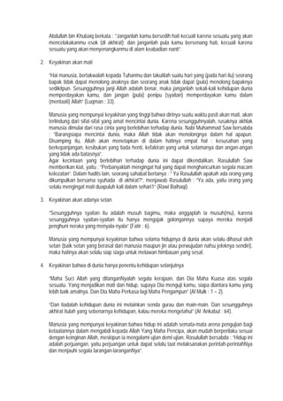 Abdullah bin Khubaiq berkata : ”Janganlah kamu bersedih hati kecuali karena sesuatu yang akan
mencelakakanmu esok (di akhirat); dan janganlah pula kamu bersenang hati, kecuali karena
sesuatu yang akan menyenangkanmu di alam keabadian nanti”.
2. Keyakinan akan mati
”Hai manusia, bertakwalah kepada Tuhanmu dan takutilah suatu hari yang (pada hari itu) seorang
bapak tidak dapat menolong anaknya dan seorang anak tidak dapat (pula) menolong bapaknya
sedikitpun. Sesungguhnya janji Allah adalah benar, maka janganlah sekali-kali kehidupan dunia
memperdayakan kamu, dan jangan (pula) penipu (syaitan) memperdayakan kamu dalam
(mentaati) Allah” (Luqman : 33).
Manusia yang mempunyai keyakinan yang tinggi bahwa dirinya suatu waktu pasti akan mati, akan
terlindung dari sifat-sifat yang amat mencintai dunia. Karena sesungguhnyalah, rusaknya akhlak
manusia dimulai dari rasa cinta yang berlebihan terhadap dunia. Nabi Muhammad Saw bersabda
: ”Barangsiapa mencintai dunia, maka Allah tidak akan menolongnya dalam hal apapun.
Disamping itu, Allah akan menetapkan di dalam hatinya empat hal : kesusahan yang
berkepanjangan, kesibukan yang tiada henti, kefakiran yang untuk selamanya dan angan-angan
yang tidak ada batasnya”.
Agar kecintaan yang berlebihan terhadap dunia ini dapat dikendalikan, Rasulullah Saw
memberikan kiat, yaitu : ”Perbanyaklah mengingat hal yang dapat menghancurkan segala macam
kelezatan”. Dalam hadits lain, seorang sahabat bertanya : ” Ya Rasulullah apakah ada orang yang
dikumpulkan bersama syuhada di akhirat?”, menjawab Rasulullah : ”Ya ada, yaitu orang yang
selalu mengingat mati duapuluh kali dalam sehari1” (Rawi Baihaqi).
3. Keyakinan akan adanya setan
”Sesungguhnya syaitan itu adalah musuh bagimu, maka anggaplah ia musuh(mu), karena
sesungguhnya syaitan-syaitan itu hanya mengajak golongannya supaya mereka menjadi
penghuni neraka yang menyala-nyala” (Fatir : 6).
Manusia yang mempunyai keyakinan bahwa selama hidupnya di dunia akan selalu dihasut oleh
setan (baik setan yang berasal dari manusia maupun jin atau perwujudan nafsu jeleknya sendiri),
maka hatinya akan selalu siap siaga untuk melawan himbauan yang sesat.
4. Keyakinan bahwa di dunia hanya penentu kehidupan selanjutnya
”Maha Suci Allah yang ditanganNyalah segala kerajaan, dan Dia Maha Kuasa atas segala
sesuatu. Yang menjadikan mati dan hidup, supaya Dia menguji kamu, siapa diantara kamu yang
lebih baik amalnya. Dan Dia Maha Perkasa lagi Maha Pengampun” (Al Mulk : 1 – 2).
”Dan tiadalah kehidupan dunia ini melainkan senda gurau dan main-main. Dan sesungguhnya
akhirat itulah yang sebenarnya kehidupan, kalau mereka mengetahui” (Al ’Ankabut : 64).
Manusia yang mempunyai keyakinan bahwa hidup ini adalah semata-mata arena pengujian bagi
ketaatannya dalam mengabdi kepada Allah Yang Maha Pencipa, akan mudah berperilaku sesuai
dengan keinginan Allah, meskipun ia mengalami ujian demi ujian. Rasulullah bersabda : ”Hidup ini
adalah perjuangan, yaitu perjuangan untuk dapat selalu taat melaksanakan perintah-perintahNya
dan menjauhi segala larangan-laranganNya”.
 