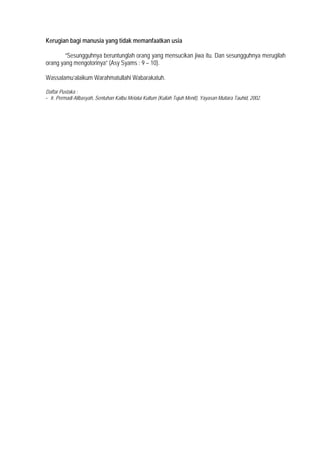 Kerugian bagi manusia yang tidak memanfaatkan usia
”Sesungguhnya beruntunglah orang yang mensucikan jiwa itu. Dan sesungguhnya merugilah
orang yang mengotorinya” (Asy Syams : 9 – 10).
Wassalamu’alaikum Warahmatullahi Wabarakatuh.
Daftar Pustaka :
- Ir. Permadi Alibasyah, Sentuhan Kalbu Melalui Kultum (Kuliah Tujuh Menit), Yayasan Mutiara Tauhid, 2002.
 