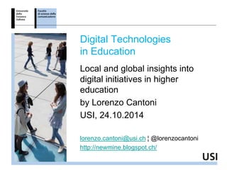 Digital Technologies 
in Education 
Local and global insights into 
digital initiatives in higher 
education 
by Lorenzo Cantoni 
USI, 24.10.2014 
lorenzo.cantoni@usi.ch ¦ @lorenzocantoni 
http://newmine.blogspot.ch/ 
 