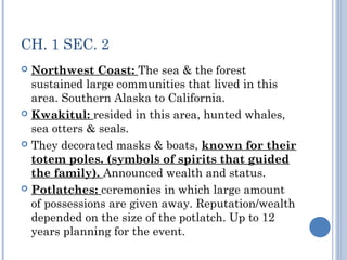 CH. 1 SEC. 2 
 Northwest Coast: The sea & the forest 
sustained large communities that lived in this 
area. Southern Alaska to California. 
 Kwakitul: resided in this area, hunted whales, 
sea otters & seals. 
 They decorated masks & boats, known for their 
totem poles. (symbols of spirits that guided 
the family). Announced wealth and status. 
 Potlatches: ceremonies in which large amount 
of possessions are given away. Reputation/wealth 
depended on the size of the potlatch. Up to 12 
years planning for the event. 
 