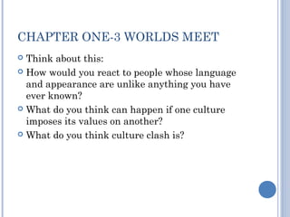 CHAPTER ONE-3 WORLDS MEET 
 Think about this: 
 How would you react to people whose language 
and appearance are unlike anything you have 
ever known? 
 What do you think can happen if one culture 
imposes its values on another? 
 What do you think culture clash is? 
 
