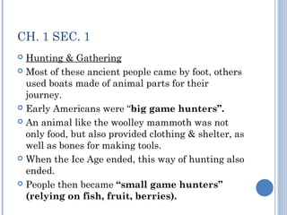 CH. 1 SEC. 1 
 Hunting & Gathering 
 Most of these ancient people came by foot, others 
used boats made of animal parts for their 
journey. 
 Early Americans were “big game hunters”. 
 An animal like the woolley mammoth was not 
only food, but also provided clothing & shelter, as 
well as bones for making tools. 
 When the Ice Age ended, this way of hunting also 
ended. 
 People then became “small game hunters” 
(relying on fish, fruit, berries). 
 