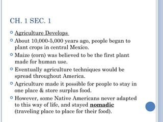 CH. 1 SEC. 1 
 Agriculture Develops 
 About 10,000-5,000 years ago, people began to 
plant crops in central Mexico. 
 Maize (corn) was believed to be the first plant 
made for human use. 
 Eventually agriculture techniques would be 
spread throughout America. 
 Agriculture made it possible for people to stay in 
one place & store surplus food. 
 However, some Native Americans never adapted 
to this way of life, and stayed nomadic 
(traveling place to place for their food). 
 