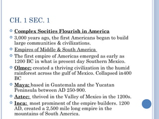 CH. 1 SEC. 1 
 Complex Socities Flourish in America 
 3,000 years ago, the first Americans began to build 
large communities & civilizations. 
 Empires of Middle & South America 
 The first empire of Americas emerged as early as 
1200 BC in what is present day Southern Mexico. 
 Olmec: created a thriving civilization in the humid 
rainforest across the gulf of Mexico. Collapsed in400 
BC 
 Maya: based in Guatemala and the Yucatan 
Peninsula between AD 250-900. 
 Aztec: thrived in the Valley of Mexico in the 1200s. 
 Inca: most prominent of the empire builders. 1200 
AD, created a 2,500 mile long empire in the 
mountains of South America. 
 