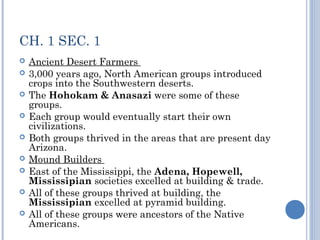 CH. 1 SEC. 1 
 Ancient Desert Farmers 
 3,000 years ago, North American groups introduced 
crops into the Southwestern deserts. 
 The Hohokam & Anasazi were some of these 
groups. 
 Each group would eventually start their own 
civilizations. 
 Both groups thrived in the areas that are present day 
Arizona. 
 Mound Builders 
 East of the Mississippi, the Adena, Hopewell, 
Mississipian societies excelled at building & trade. 
 All of these groups thrived at building, the 
Mississipian excelled at pyramid building. 
 All of these groups were ancestors of the Native 
Americans. 
 