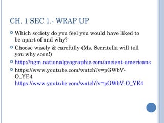 CH. 1 SEC 1.- WRAP UP 
 Which society do you feel you would have liked to 
be apart of and why? 
 Choose wisely & carefully (Ms. Serritella will tell 
you why soon!) 
 http://ngm.nationalgeographic.com/ancient-americans 
 https://www.youtube.com/watch?v=pGWbV-O_ 
YE4 
https://www.youtube.com/watch?v=pGWbV-O_YE4 
 