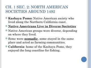 CH. 1 SEC. 2: NORTH AMERICAN 
SOCIETIES AROUND 1492 
 Kashaya Pomo: Native American society who 
lived along the Northern California coast. 
 Native Americans Live in Diverse Societies 
 Native American groups were diverse, depending 
on where they lived. 
 Some were nomadic, some stayed in the same 
place and acted as farming communities. 
 California: home of the Kashaya Pomo, they 
enjoyed the long coastline for fishing. 
 