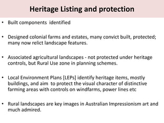 Heritage Listing and protection
• Built components identified
• Designed colonial farms and estates, many convict built, protected;
many now relict landscape features.
• Associated agricultural landscapes - not protected under heritage
controls, but Rural Use zone in planning schemes.
• Local Environment Plans [LEPs] identify heritage items, mostly
buildings, and aim to protect the visual character of distinctive
farming areas with controls on windfarms, power lines etc
• Rural landscapes are key images in Australian Impressionism art and
much admired.
 