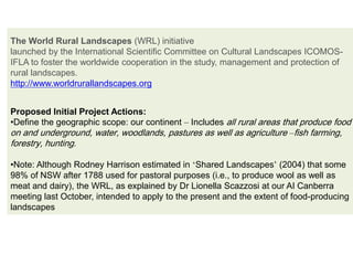 The World Rural Landscapes (WRL) initiative
launched by the International Scientific Committee on Cultural Landscapes ICOMOS-
IFLA to foster the worldwide cooperation in the study, management and protection of
rural landscapes.
http://www.worldrurallandscapes.org
Proposed Initial Project Actions:
•Define the geographic scope: our continent – Includes all rural areas that produce food
on and underground, water, woodlands, pastures as well as agriculture –fish farming,
forestry, hunting.
•Note: Although Rodney Harrison estimated in ‘Shared Landscapes’ (2004) that some
98% of NSW after 1788 used for pastoral purposes (i.e., to produce wool as well as
meat and dairy), the WRL, as explained by Dr Lionella Scazzosi at our AI Canberra
meeting last October, intended to apply to the present and the extent of food-producing
landscapes
 