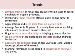 Trends
• Lifestyle farming on small acreages increasing close to cities;
emphasis on organic products.
• Weekend farmers markets often in parks selling direct to
consumers.
• Aggregations and large scale farming in grain belts
• Average farmer is 56 years old - family farm model evolving
into a more corporate business structure
• Huge increase in productivity in dairying, grain production
• No till farming of grain paddocks protects soil but changes
landscape
• Cattle are predominant over sheep -Australia is still world’s
largest producer of fine wool.
• Marginal farmlands being added to conservation reserves
and parks.
 