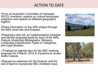 ACTION TO DATE
•Form an Australian Committee of interested
ISC/CL members, experts on cultural landscape
programs and experts on different geographic
regions.
•Share information on the WRL project through
the NSC email site and Dropbox.
•Prepared a task list, an implementation schedule
and identify proposed leads for each of the WRL
Outputs (Australian Bibliography, Glossary,
Landscape Classification Types or Categories,
and Case Studies)
• Finalized an agenda item for the NSC meeting
proposed for 8 March, 2014 in Canberra to review
drafts Outputs.
•Request an extension for the Outputs until the
end of April to incorporate NSC members input.
 