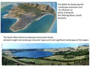 The South West Victoria Landscape Assessment Study :
detailed insight into landscape character types and most significant landscapes of the region.
The Battle for Bowering Hill:
Landscape evaluation and
its influence on
policy making for
the Willunga Basin, South
Australia.
 