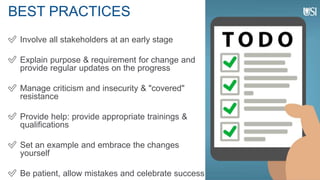 BEST PRACTICES
✅ Involve all stakeholders at an early stage
✅ Explain purpose & requirement for change and
provide regular updates on the progress
✅ Manage criticism and insecurity & "covered"
resistance
✅ Provide help: provide appropriate trainings &
qualifications
✅ Set an example and embrace the changes
yourself
✅ Be patient, allow mistakes and celebrate success
 