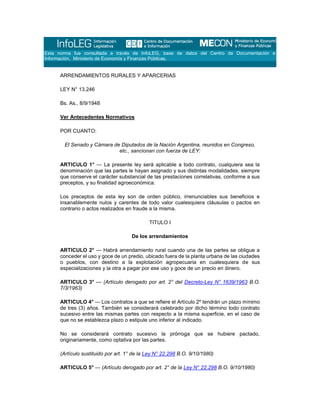 Esta norma fue consultada a través de InfoLEG, base de datos del Centro de Documentación e
Información, Ministerio de Economía y Finanzas Públicas.
ARRENDAMIENTOS RURALES Y APARCERIAS
LEY N° 13.246
Bs. As., 8/9/1948
Ver Antecedentes Normativos
POR CUANTO:
El Senado y Cámara de Diputados de la Nación Argentina, reunidos en Congreso,
etc., sancionan con fuerza de LEY:
ARTICULO 1° — La presente ley será aplicable a todo contrato, cualquiera sea la
denominación que las partes le hayan asignado y sus distintas modalidades, siempre
que conserve el carácter substancial de las prestaciones correlativas, conforme a sus
preceptos, y su finalidad agroeconómica.
Los preceptos de esta ley son de orden público, irrenunciables sus beneficios e
insanablemente nulos y carentes de todo valor cualesquiera cláusulas o pactos en
contrario o actos realizados en fraude a la misma.
TITULO I
De los arrendamientos
ARTICULO 2° — Habrá arrendamiento rural cuando una de las partes se obligue a
conceder el uso y goce de un predio, ubicado fuera de la planta urbana de las ciudades
o pueblos, con destino a la explotación agropecuaria en cualesquiera de sus
especializaciones y la otra a pagar por ese uso y goce de un precio en dinero.
ARTICULO 3° — (Artículo derogado por art. 2° del Decreto-Ley N° 1639/1963 B.O.
7/3/1963)
ARTICULO 4° — Los contratos a que se refiere el Artículo 2º tendrán un plazo mínimo
de tres (3) años. También se considerará celebrado por dicho término todo contrato
sucesivo entre las mismas partes con respecto a la misma superficie, en el caso de
que no se establezca plazo o estipule uno inferior al indicado.
No se considerará contrato sucesivo la prórroga que se hubiere pactado,
originariamente, como optativa por las partes.
(Artículo sustituido por art. 1° de la Ley N° 22.298 B.O. 9/10/1980)
ARTICULO 5° — (Artículo derogado por art. 2° de la Ley N° 22.298 B.O. 9/10/1980)
 