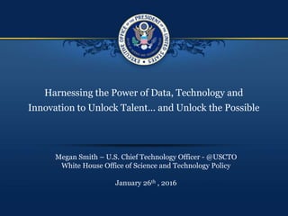 Harnessing the Power of Data, Technology and
Innovation to Unlock Talent... and Unlock the Possible
Megan Smith – U.S. Chief Technology Officer - @USCTO
White House Office of Science and Technology Policy
January 26th , 2016
 