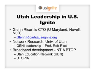 Utah Leadership in U.S.
            Ignite
•  Glenn Ricart is CTO (U Maryland, Novell,
   NLR)
  –  Glenn.Ricart@us-ignite.org
•  Network Research, Univ. of Utah
  –  GENI leadership – Prof. Rob Ricci
•  Broadband development - NTIA BTOP
  –  Utah Education Network (UEN)
  –  UTOPIA
 
