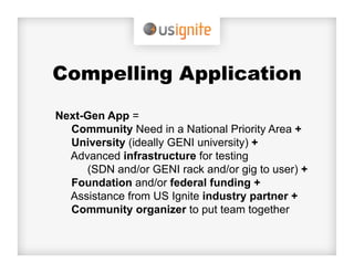 Compelling Application

Next-Gen App =
  Community Need in a National Priority Area +
  University (ideally GENI university) +
  Advanced infrastructure for testing
     (SDN and/or GENI rack and/or gig to user) +
  Foundation and/or federal funding +
  Assistance from US Ignite industry partner +
  Community organizer to put team together
 