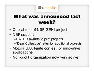 What was announced last
          week?
•  Critical role of NSF GENI project
•  NSF support
  –  EAGER awards to pilot projects
  –  ‘Dear Colleague’ letter for additional projects
•  Mozilla U.S. Ignite contest for innovative
   applications
•  Non-profit organization now very active
 