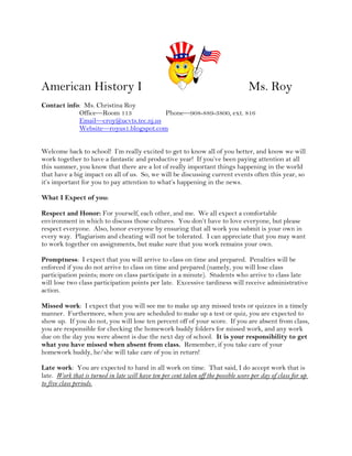 American History I     Ms. Roy   Contact info:  Ms. Christina Roy           Office—Room 113Phone—908-889-3800, ext. 816           Email—croy@ucvts.tec.nj.us           Website—royus1.blogspot.com Welcome back to school!  I’m really excited to get to know all of you better, and know we will work together to have a fantastic and productive year!  If you’ve been paying attention at all this summer, you know that there are a lot of really important things happening in the world that have a big impact on all of us.  So, we will be discussing current events often this year, so it’s important for you to pay attention to what’s happening in the news. What I Expect of you:   Respect and Honor: For yourself, each other, and me.  We all expect a comfortable environment in which to discuss those cultures.  You don’t have to love everyone, but please respect everyone.  Also, honor everyone by ensuring that all work you submit is your own in every way.  Plagiarism and cheating will not be tolerated.  I can appreciate that you may want to work together on assignments, but make sure that you work remains your own. Promptness:  I expect that you will arrive to class on time and prepared.  Penalties will be enforced if you do not arrive to class on time and prepared (namely, you will lose class participation points; more on class participate in a minute).  Students who arrive to class late will lose two class participation points per late.  Excessive tardiness will receive administrative action.   Missed work:  I expect that you will see me to make up any missed tests or quizzes in a timely manner.  Furthermore, when you are scheduled to make up a test or quiz, you are expected to show up.  If you do not, you will lose ten percent off of your score.  If you are absent from class, you are responsible for checking the homework buddy folders for missed work, and any work due on the day you were absent is due the next day of school.  It is your responsibility to get what you have missed when absent from class.  Remember, if you take care of your homework buddy, he/she will take care of you in return! Late work:  You are expected to hand in all work on time.  That said, I do accept work that is late.  Work that is turned in late will have ten per cent taken off the possible score per day of class for up to five class periods.   School rules:  You are expected to follow school rules.  The breaking of basic rules like hats in the classroom, food in the classroom, and using proper language will result in the loss of class participation points.  Also, please do not endanger the safety of yourself and those around you by tipping in your chair.  For everyone’s comfort, it is requested that gum is kept inside of your mouth.  If you are unable to do so, you will lose the privilege of chewing gum in class. All work should be classroom appropriate in language and meaning.  Failure to do so will result in grade penalties and/or referral to the administration. Extra credit:  Extra credit will be assigned periodically to the class as a whole, rather than on an individual basis.   Above all else:  I expect that you will try your very best to do well in this class.  It is not difficult to do well, IF you are willing to keep up with your assignments and SEE ME when you have any kind of problem.  Communication is key to your success if you are struggling! Due dates:  All work is expected to arrive at class fit to be turned in.  This means that work should be printed out and stapled, if necessary.  Failure to do so will result in the assignment being considered late.  Students will not be excused to the computer lab. What you can expect from me:  A project based classroom.  I don't want you to reflect on high school history and think that it was so boring.  Instead, I want you to see how people of the past were a lot like you and to see how their experiences have relevance to today's world.  I hope to engage you in frequent projects, which will often take the place of a formal 
test.
 Communication.  I understand that you have things going on outside of school, and am willing to work with you WHEN POSSIBLE.  However, I can't work with you if you don't let me know.  In addition, I want you to feel you can come speak with me about concerns or questions.  If you can't meet with me during my regularly scheduled office hours, please feel free to make an appointment.   Grades will be calculated on a point basis, which means that every point you earn “counts” as much as every other point.  This course begins with founding on North America and will conclude with post Civil War Reconstruction. 