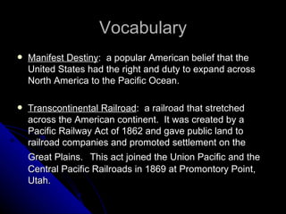Vocabulary Manifest Destiny :  a popular American belief that the United States had the right and duty to expand across North America to the Pacific Ocean. Transcontinental Railroad :  a railroad that stretched across the American continent.  It was created by a Pacific Railway Act of 1862 and gave public land to railroad companies and promoted settlement on the Great Plains.   This act joined the Union Pacific and the Central Pacific Railroads in 1869 at Promontory Point, Utah. 