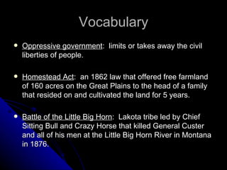 Vocabulary Oppressive government :  limits or takes away the civil liberties of people.  Homestead Act :  an 1862 law that offered free farmland of 160 acres on the Great Plains to the head of a family that resided on and cultivated the land for 5 years.  Battle of the Little Big Horn :  Lakota tribe led by Chief Sitting Bull and Crazy Horse that killed General Custer and all of his men at the Little Big Horn River in Montana in 1876. 