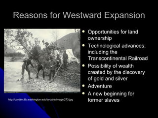 Reasons for Westward Expansion Opportunities for land ownership Technological advances, including the Transcontinental Railroad Possibility of wealth created by the discovery of gold and silver Adventure A new beginning for former slaves http://content.lib.washington.edu/laroche/image/273.jpg 