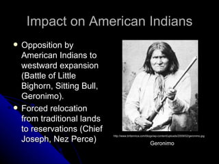 Impact on American Indians Opposition by American Indians to westward expansion (Battle of Little Bighorn, Sitting Bull, Geronimo). Forced relocation from traditional lands to reservations (Chief Joseph, Nez Perce) http://www.britannica.com/blogs/wp-content/uploads/2009/02/geronimo.jpg Geronimo 