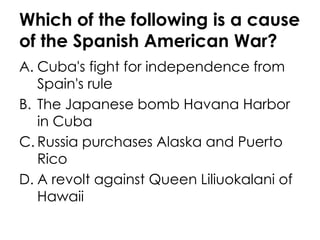 Which of the following is a cause of the Spanish American War? Cuba's fight for independence from Spain's rule The Japanese bomb Havana Harbor in Cuba Russia purchases Alaska and Puerto Rico A revolt against Queen Liliuokalani of Hawaii 