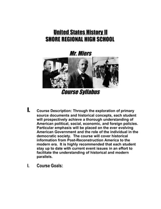 United States History II
          SHORE REGIONAL HIGH SCHOOL

                       Mr. Miers




                   Course Syllabus

I.   Course Description: Through the exploration of primary
     source documents and historical concepts, each student
     will prospectively achieve a thorough understanding of
     American political, social, economic, and foreign policies.
     Particular emphasis will be placed on the ever evolving
     American Government and the role of the individual in the
     democratic society. The course will cover historical
     information from Post-Reconstruction America to the
     modern era. It is highly recommended that each student
     stay up to date with current event issues in an effort to
     facilitate the understanding of historical and modern
     parallels.

I.   Course Goals:
 